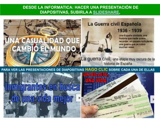 DESDE LA INFORMATICA: HACER UNA PRESENTACIÓN DE
DIAPOSITIVAS, SUBIRLA A SLIDESHARE,
PARA VER LAS PRESENTACIONES DE DIAPOSITIVAS HAGO CLIC SOBRE CADA UNA DE ELLAS
 