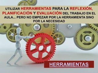 UTILIZAR HERRAMIENTAS PARA LA REFLEXIÓN,
PLANIFICACIÓN Y EVALUACIÓN DEL TRABAJO EN EL
AULA... PERO NO EMPEZAR POR LA HERRAMIENTA SINO
POR LA NECESIDAD
HERRAMIENTAS
 