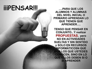 ….PARA QUE LOS
ALUMNOS Y ALUMNAS
DEL NIVEL INICIAL O
PRIMARIO APRENDAN LO
QUE TIENEN QUE
APRENDER….
TENGO QUE PENSAR EN
CONJUNTO.. Y realizar
PROPUESTAS, pero
NO EN ACTIVIDADES
SUELTAS Y SIN SENTIDO
y SOLO EN RECURSOS
INFORMÁTICOSN QUE
SON LOS QUE USTEDES
CONOCEN, SINO EN LO
QUE ELLOS DEBEN SI O
SI APRENDER
¡¡¡PENSAR!!!
 