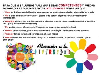 PARA QUE MIS ALUMNOS Y ALUMNAS SEAN COMPETENTES Y PUEDAN
DESARROLLAR SUS DIFERENTES INTELIGENCIAS TENDRÍAN QUE…
 Crear un Diálogo con la Maestra para generar un ambiente agradable y distendido en el aula
 Ver a cada alumno-a como “único” (sobre todo porque algunos portan conocimientos
tecnológicos)
 Organizar el aula para que los alumnos y alumnas puedan interactuar (Pensar en los espacios
del lugar y los recursos existentes)
 Dar protagonismo al alumnado (Observar los grupos, sus características)
 Ofrecer orientaciones, pautas de trabajo con la tecnología a la docente y a los alumnos
Proponer tareas variadas (Sobre todo en el nivel inicial)
 Buscar diferentes momentos de trabajo en el aula (individual, en parejas, pequeño grupo,
gran grupo)
 