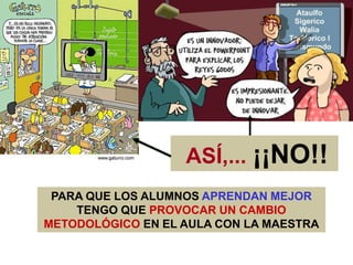 PARA QUE LOS ALUMNOS APRENDAN MEJOR
TENGO QUE PROVOCAR UN CAMBIO
METODOLÓGICO EN EL AULA CON LA MAESTRA
ASÍ,... ¡¡NO!!
 