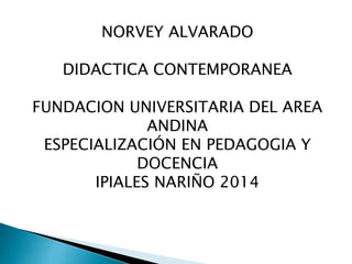 NORVEY ALVARADO 
DIDACTICA CONTEMPORANEA 
FUNDACION UNIVERSITARIA DEL AREA 
ANDINA 
ESPECIALIZACIÓN EN PEDAGOGIA Y 
DOCENCIA 
IPIALES NARIÑO 2014 
 