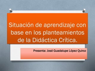 Situación de aprendizaje con
base en los planteamientos
de la Didáctica Crítica.
Presenta: José Guadalupe López Quiroz
 