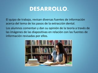 DESARROLLO.
El quipo de trabajo, revisan diversas fuentes de información
acerca del tema de los pasos de la extracción dental.
Los alumnos comentan y dan su opinión de la teoría a través de
las imágenes de las diapositivas en relación con las fuentes de
información revisadas por ellos.
 