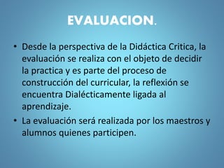 EVALUACION.
• Desde la perspectiva de la Didáctica Critica, la
evaluación se realiza con el objeto de decidir
la practica y es parte del proceso de
construcción del curricular, la reflexión se
encuentra Dialécticamente ligada al
aprendizaje.
• La evaluación será realizada por los maestros y
alumnos quienes participen.
 