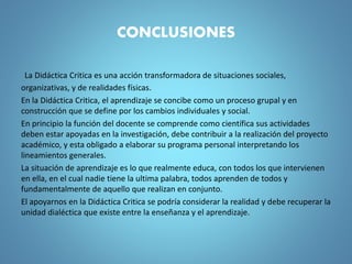 CONCLUSIONES
La Didáctica Critica es una acción transformadora de situaciones sociales,
organizativas, y de realidades físicas.
En la Didáctica Critica, el aprendizaje se concibe como un proceso grupal y en
construcción que se define por los cambios individuales y social.
En principio la función del docente se comprende como científica sus actividades
deben estar apoyadas en la investigación, debe contribuir a la realización del proyecto
académico, y esta obligado a elaborar su programa personal interpretando los
lineamientos generales.
La situación de aprendizaje es lo que realmente educa, con todos los que intervienen
en ella, en el cual nadie tiene la ultima palabra, todos aprenden de todos y
fundamentalmente de aquello que realizan en conjunto.
El apoyarnos en la Didáctica Critica se podría considerar la realidad y debe recuperar la
unidad dialéctica que existe entre la enseñanza y el aprendizaje.
 