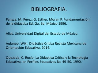 BIBLIOGRAFIA.
Pansza, M. Pérez, G. Esther, Moran P. Fundamentación
de la didáctica Ed. Ga. Ed. México 1996.
Aliat. Universidad Digital del Estado de México.
Aulaneo. Wiki, Didáctica Critica Revista Mexicana de
Orientación Educativa. 2014.
Quezada, C. Rocío. La Didáctica Critica y la Tecnología
Educativa, en Perfiles Educativos No 49-50. 1990.
 