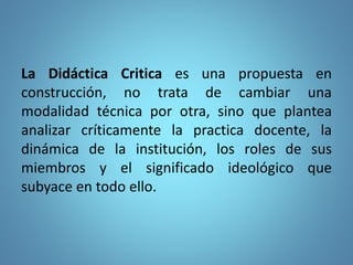 La Didáctica Critica es una propuesta en
construcción, no trata de cambiar una
modalidad técnica por otra, sino que plantea
analizar críticamente la practica docente, la
dinámica de la institución, los roles de sus
miembros y el significado ideológico que
subyace en todo ello.
 