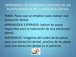 APRENDIZAJE DE ENSEÑANZA CON BASE EN LOS
PLANTEAMIENTOS DE LA DIDACTICA CRITICA.
TEMA: Pasos que se emplean para realizar una
extracción dental.
APRENDIZAJE ESPERADO: Aplicar los pasos
requeridos para la realización de una extracción
dental.
MATERIALES: Imágenes del orden de los pasos
para una extracción dental, practica de los pasos
para una extracción dental en el paciente.
 