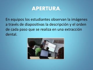 APERTURA.
En equipos los estudiantes observan la imágenes
a través de diapositivas la descripción y el orden
de cada paso que se realiza en una extracción
dental.
 