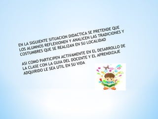 EN LA SIGUIENTE SITUACION DIDACTICA SE PRETENDE QUE
LOS ALUMNOS REFLEXIONEN Y ANALICEN LAS TRADICIONES Y
COSTUMBRES QUE SE REALIZAN EN SU LOCALIDAD
ASI COMO PARTICIPEN ACTIVAMENTE EN EL DESARROLLO DE
LA CLASE CON LA GUIA DEL DOCENTE Y EL APRENDIZAJE
ADQUIRIDO LE SEA UTIL EN SU VIDA
 