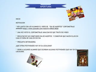 INICIO
MOTIVACION
 
* VER JUNTO CON LOS ALUMNOS EL VIDEO DE “DIA DE MUERTOS” CORTOMETRAJE
ANIMADO https://www.youtube.com/watch?v=XlRzfL1BGbI
 
* UNA VEZ VISTO EL CORTOMETRAJE ANALIZAR DE QUE TRATO ESE VIDEO
 
* RESCATAR DE SUS COMETARIOS DIA DE MUERTOS Y COMENTAR QUE HACEN ELLOS EN
CASA O FUERA DE CASA EN ESE DIA
 
* PREGUNTA DETONADORA:
 
¿QUÉ OTRAS FESTIVIDADES HAY EN SU LOCALIDAD?
 
* PEDIR A ALGUNOS ALUMNOS QUE ESCRIBAN ALGUNAS FESTIVIDADES QUE HAY EN SU
LOCALIDAD.
APERTURA
 