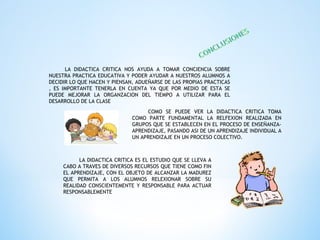 LA DIDACTICA CRITICA NOS AYUDA A TOMAR CONCIENCIA SOBRE
NUESTRA PRACTICA EDUCATIVA Y PODER AYUDAR A NUESTROS ALUMNOS A
DECIDIR LO QUE HACEN Y PIENSAN, ADUEÑARSE DE LAS PROPIAS PRACTICAS
, ES IMPORTANTE TENERLA EN CUENTA YA QUE POR MEDIO DE ESTA SE
PUEDE MEJORAR LA ORGANZACION DEL TIEMPO A UTILIZAR PARA EL
DESARROLLO DE LA CLASE
COMO SE PUEDE VER LA DIDACTICA CRITICA TOMA
COMO PARTE FUNDAMENTAL LA RELFEXION REALIZADA EN
GRUPOS QUE SE ESTABLECEN EN EL PROCESO DE ENSEÑANZA-
APRENDIZAJE, PASANDO ASI DE UN APRENDIZAJE INDIVIDUAL A
UN APRENDIZAJE EN UN PROCESO COLECTIVO.
LA DIDACTICA CRITICA ES EL ESTUDIO QUE SE LLEVA A
CABO A TRAVES DE DIVERSOS RECURSOS QUE TIENE COMO FIN
EL APRENDIZAJE, CON EL OBJETO DE ALCANZAR LA MADUREZ
QUE PERMITA A LOS ALUMNOS RELEXIONAR SOBRE SU
REALIDAD CONSCIENTEMENTE Y RESPONSABLE PARA ACTUAR
RESPONSABLEMENTE
 