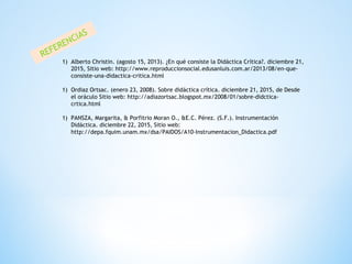 REFERENCIAS
1) Alberto Christin. (agosto 15, 2013). ¿En qué consiste la Didáctica Crítica?. diciembre 21,
2015, Sitio web: http://www.reproduccionsocial.edusanluis.com.ar/2013/08/en-que-
consiste-una-didactica-critica.html
1) Ordiaz Ortsac. (enero 23, 2008). Sobre didáctica crítica. diciembre 21, 2015, de Desde
el oráculo Sitio web: http://adiazortsac.blogspot.mx/2008/01/sobre-didctica-
crtica.html
1) PANSZA, Margarita, & Porfitrio Moran O., &E.C. Pérez. (S.F.). Instrumentación
Didáctica. diciembre 22, 2015, Sitio web:
http://depa.fquim.unam.mx/dsa/PAIDOS/A10-Instrumentacion_Didactica.pdf
 