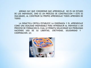 ADEMAS HAY QUE CONSIDERAR QUE APRENDIZAJE NO ES UN ESTADO
DE LOS INDIVIDUOS, SINO ES UN PROCESO DE CONSTRUCCION Y ESTE ES
INACABADO, AL CONSTRUIR SU PROPIO APRENDIZAJE TODOS APRENDEN DE
TODOS
LA DIDACTICA CRITICA ESTABLECE LA ENSEÑANZA Y EL APRENDIZAJE
COMO UNA DUALIDAD INSEPARABLE PARA INTRODUCIR AL INDIVIDUO A UN
PROCESO DE FORMACION EL CUAL LE PERMITA SOLUCIONAR SUS PROBLEMAS
HACIENDO USO DE SU LIBERTAD, CRETIVIDAD, SOLIDARIDAD Y
COOPERACION. (2)
 