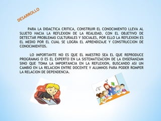 DESARROLLO
PARA LA DIDACTICA CRITICA, CONSTRUIR EL CONOCIMIENTO LLEVA AL
SUJETO HACIA LA REFLEXION DE LA REALIDAD, CON EL OBJETIVO DE
DETECTAR PROBLEMAS CULTURALES Y SOCIALES, POR ELLO LA REFLEXION ES
EL MEDIO POR EL CUAL SE LOGRA EL APRENDIZAJE Y CONSTRUCCION DE
CONOCIMIENTOS.
LO IMPORTANTE NO ES QUE EL MAESTRO SEA EL QUE REPRODUCE
PROGRAMAS O ES EL EXPERTO EN LA SISTEMATIZACION DE LA ENSEÑANZAM
SINO QUE TOMA LA IMPORTANCIA EN LA REFLEXION, BUSCANDO ASI UN
CAMBIO EN LA RELACION ENTRE DOCENTE Y ALUMNOS PARA PODER ROMPER
LA RELACION DE DEPENDENCIA.
 
