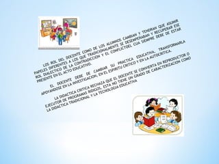 LOS ROL DEL DOCENTE COMO DE LOS ALUMNOS CAMBIAN Y TENDRAN QUE ASUMIR
PAPELES DIFERENTES A LOS QUE TRADICIONALMENTE SE DESEMPEÑABAN Y RECUPERAR ESE
ROL DIALECTICO DE LA CONTRADICCION Y EL CONFLICTOEL CUA SIEMPRE DEBE DE ESTAR
PRESENTE EN EL ACTO EDUCATIVO.
EL DOCENTE DEBE DE CAMBIAR
SU
PRACTICA
EDUCATIVA, TRANSFORMARLA
APOYANDOSE EN LA INVESTIGACION, EN EL ESPIRITU CRITICO Y EN LA AUTOCRITICA.
LA DIDACTICA CRITICA RECHAZA QUE EL DOCENTE SE CONVIERTA EN REPRODUCTOR O
EJECUTOR DE PROGRAMAS RIDIGOS, ESTA NO TIENE UN GRADO DE CARACTERIZACION COMO
LA DIDACTICA TRADICIONAL Y LA TECNOLOGIA EDUCATIVA
 