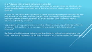 En la Pedagogía Crítica, el análisis institucional es primordial.
Se reconoce a la escuela como una institución social regida por normas, mismas que intervienen en la
relación pedagógica del docente, quien solo se pone en contacto con los alumnos en el marco de la
institución.
La formación de la didáctica de los profesores es de vital importancia para lograr la transformación de la
labor docente que realicen en las instituciones educativas, considerando siempre tener un elemento
crítico que cuestione de forma permanente a la escuela misma en todos los aspectos, desde su
estructura, su finalidad, y su currículo.
Las pedagogías críticas proponen una hermenéutica crítica de la escuela. La posibilidad del análisis y la
comprensión de lo cotidiano y lo concreto como formas particulares de institucionalización y
hegemonía”.
El enfoque de la didáctica crítica, refiere un cambio en la relación profesor-estudiante-materia, que
rompe con el vínculo dependiente del docente con el alumno, y con la materia objeto del conocimiento.
 