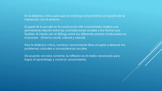En la didáctica crítica para que se construya conocimiento se requiere de la
interacción con el entorno.
El papel de la escuela en la construcción del conocimiento implica una
permanente relación entre las contradicciones sociales y los hechos que
faciliten el interés por el diálogo entre los diferentes actores involucrados en
el proceso. (Entorno social, cultural y natural)
Para la didáctica crítica, construir conocimiento lleva al sujeto a detectar los
problemas culturales e inconsistencias sociales.
De acuerdo con esta corriente, la reflexión es el medio reconocido para
lograr el aprendizaje y construir conocimiento.
 