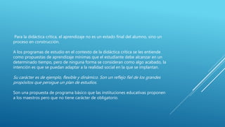 Para la didáctica crítica, el aprendizaje no es un estado final del alumno, sino un
proceso en construcción.
A los programas de estudio en el contexto de la didáctica crítica se les entiende
como propuestas de aprendizaje mínimas que el estudiante debe alcanzar en un
determinado tiempo, pero de ninguna forma se consideran como algo acabado, la
intención es que se puedan adaptar a la realidad social en la que se implantan.
Su carácter es de ejemplo, flexible y dinámico. Son un reflejo fiel de los grandes
propósitos que persigue un plan de estudios.
Son una propuesta de programa básico que las instituciones educativas proponen
a los maestros pero que no tiene carácter de obligatorio.
 