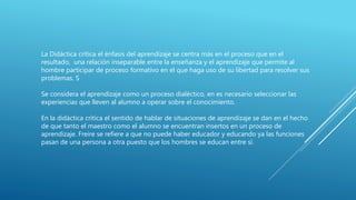 La Didáctica crítica el énfasis del aprendizaje se centra más en el proceso que en el
resultado, una relación inseparable entre la enseñanza y el aprendizaje que permite al
hombre participar de proceso formativo en el que haga uso de su libertad para resolver sus
problemas. S
Se considera el aprendizaje como un proceso dialéctico, en es necesario seleccionar las
experiencias que lleven al alumno a operar sobre el conocimiento.
En la didáctica crítica el sentido de hablar de situaciones de aprendizaje se dan en el hecho
de que tanto el maestro como el alumno se encuentran insertos en un proceso de
aprendizaje. Freire se refiere a que no puede haber educador y educando ya las funciones
pasan de una persona a otra puesto que los hombres se educan entre sí.
 