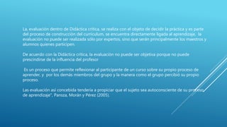 La, evaluación dentro de Didáctica crítica, se realiza con el objeto de decidir la práctica y es parte
del proceso de construcción del currículum, se encuentra directamente ligada al aprendizaje, la
evaluación no puede ser realizada sólo por expertos, sino que serán principalmente los maestros y
alumnos quienes participen.
De acuerdo con la Didáctica crítica, la evaluación no puede ser objetiva porque no puede
prescindirse de la influencia del profesor
Es un proceso que permite reflexionar al participante de un curso sobre su propio proceso de
aprender, y por los demás miembros del grupo y la manera como el grupo percibió su propio
proceso.
Las evaluación así concebida tendería a propiciar que el sujeto sea autoconsciente de su proceso
de aprendizaje", Pansza, Morán y Pérez (2005).
 