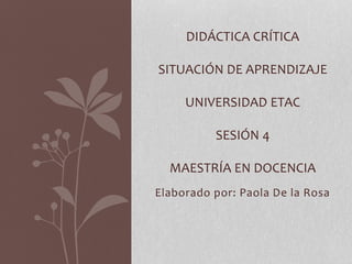 Elaborado por: Paola De la Rosa
DIDÁCTICA CRÍTICA
SITUACIÓN DE APRENDIZAJE
UNIVERSIDAD ETAC
SESIÓN 4
MAESTRÍA EN DOCENCIA
 