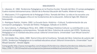 BIBLIOGRAFÍA
1.- Libaneo, JC. 1982. Tendencias Pedagógicas en la Practica Escolar. Tomado del libro: El campo pedagógico:
Cuatro visiones latinoamericanas. Edición de la Revista Educación del Pueblo. Material impreso.
2.- MacLearen, P. El surgimiento de la Pedagogía Crítica. Tomado del libro: La vida en las escuelas una
introducción a la pedagogía crítica en los fundamentos de la educación. Editorial Siglo XXI. Material
fotocopiado.
3.- Rodríguez Padrón, Violeta. 2002. La Escuela Socio- Histórico – Cultural. Fundamentación de una
concepción pedagógica. Tomado del folleto: Pedagogía. Editado en la EIEFD.
4.- Sanz Cabrera, T y Rodríguez Pérez, M.E. 2000. El Enfoque Histórico Cultural: su contribución a una
concepción pedagógica contemporánea. Tomado del libro: Colectivo de autores del CEPES. Tendencias
Pedagógicas en la realidad educativa actual. Editorial Universitaria. Universidad "Juan Misael Saracho".
Versión digital.
5.- Hernández Díaz, Adela. 2000. Teoría Critica del la Enseñanza. Tomado del libro: Colectivo de autores del
CEPES. Tendencias Pedagógicas en la realidad educativa actual. Editorial Universitaria. Universidad "Juan
Misael Saracho". Versión digital.
Compugrafía http://www.monografias.com/trabajos35/tendencias-didactica/tendencias-didactica.shtml
http://200.77.230.9/inea/estructura/operacion/planeaciondidactica/caracteristicas.htm
 