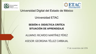 Universidad Digital del Estado de México
Universidad ETAC
SESIÓN 4: DIDÁCTICA CRITÍCA
SITUACIÓN DE APRENDIZAJE
ALUMNO: RICARDO MARTÍNEZ PÉREZ
ASESOR: GEORGINA TÉLLEZ CARBAJAL
17 de noviembre del 2016
 