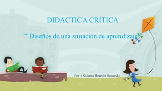 DIDACTICA CRITICA
“ Diseños de una situación de aprendizaje”
Por : Sulema Heredia Saucedo
 