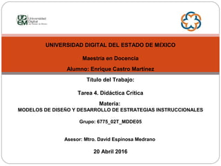 UNIVERSIDAD DIGITAL DEL ESTADO DE MÉXICO
Maestría en Docencia
Alumno: Enrique Castro Martínez
Título del Trabajo:
Tarea 4. Didáctica Crítica
Materia:
MODELOS DE DISEÑO Y DESARROLLO DE ESTRATEGIAS INSTRUCCIONALES
Grupo: 6775_02T_MDDE05
Asesor: Mtro. David Espinosa Medrano
20 Abril 2016
 