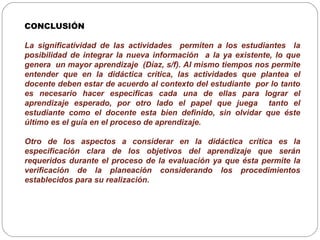 CONCLUSIÓN
La significatividad de las actividades permiten a los estudiantes la
posibilidad de integrar la nueva información a la ya existente, lo que
genera un mayor aprendizaje (Díaz, s/f). Al mismo tiempos nos permite
entender que en la didáctica crítica, las actividades que plantea el
docente deben estar de acuerdo al contexto del estudiante por lo tanto
es necesario hacer especificas cada una de ellas para lograr el
aprendizaje esperado, por otro lado el papel que juega tanto el
estudiante como el docente esta bien definido, sin olvidar que éste
último es el guía en el proceso de aprendizaje.
Otro de los aspectos a considerar en la didáctica crítica es la
especificación clara de los objetivos del aprendizaje que serán
requeridos durante el proceso de la evaluación ya que ésta permite la
verificación de la planeación considerando los procedimientos
establecidos para su realización.
 