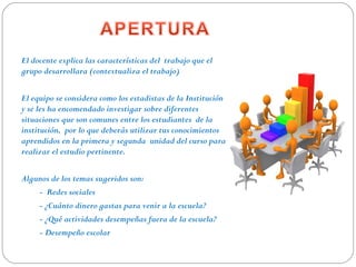El docente explica las características del trabajo que el
grupo desarrollara (contextualiza el trabajo)
El equipo se considera como los estadistas de la Institución
y se les ha encomendado investigar sobre diferentes
situaciones que son comunes entre los estudiantes de la
institución, por lo que deberás utilizar tus conocimientos
aprendidos en la primera y segunda unidad del curso para
realizar el estudio pertinente.
Algunos de los temas sugeridos son:
- Redes sociales
- ¿Cuánto dinero gastas para venir a la escuela?
- ¿Qué actividades desempeñas fuera de la escuela?
- Desempeño escolar
 