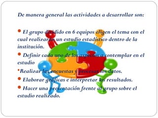 De manera general las actividades a desarrollar son:
El grupo dividido en 6 equipos eligen el tema con el
cual realizarán un estudio estadístico dentro de la
institución.
Definir cada uno de los aspectos a contemplar en el
estudio
Realizar las encuestas y procesar los datos.
Elaborar gráficas e interpretar los resultados.
Hacer una presentación frente al grupo sobre el
estudio realizado.
 