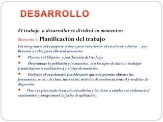 El trabajo a desarrollar se dividirá en momentos: 
Momento 1: Planificación del trabajo 
Los integrantes del equipo se reúnen para seleccionar el estudio estadístico que
llevaran a cabo; para ello será necesario:
 Plantear el Objetivo y justificación del trabajo.
 Determinar la población y/o muestra, el o los tipos de datos a trabajar
(cuantitativos o cualitativos) y el tipo de muestreo.
 Elaborar el cuestionario considerando que este permita obtener las
frecuencias, marca de clase, intervalos, medidas de tendencia central y medidas de
dispersión.
 Una vez planteado el estudio estadístico y los datos a emplear se elaborará el
cuestionario y programará la fecha de aplicación.
 