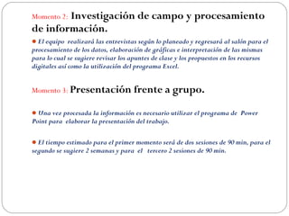 Momento 2: Investigación de campo y procesamiento
de información.
El equipo realizará las entrevistas según lo planeado y regresará al salón para el
procesamiento de los datos, elaboración de gráficas e interpretación de las mismas
para lo cual se sugiere revisar los apuntes de clase y los propuestos en los recursos
digitales así como la utilización del programa Excel.
 
Momento 3: Presentación frente a grupo.
Una vez procesada la información es necesario utilizar el programa de Power
Point para elaborar la presentación del trabajo.
 
El tiempo estimado para el primer momento será de dos sesiones de 90 min, para el
segundo se sugiere 2 semanas y para el tercero 2 sesiones de 90 min.
 