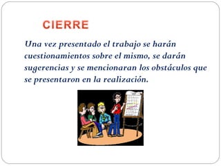 Una vez presentado el trabajo se harán
cuestionamientos sobre el mismo, se darán
sugerencias y se mencionaran los obstáculos que
se presentaron en la realización.
 