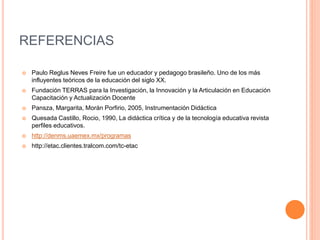 REFERENCIAS 
 Paulo Reglus Neves Freire fue un educador y pedagogo brasileño. Uno de los más 
influyentes teóricos de la educación del siglo XX. 
 Fundación TERRAS para la Investigación, la Innovación y la Articulación en Educación 
Capacitación y Actualización Docente 
 Pansza, Margarita, Morán Porfirio, 2005, Instrumentación Didáctica 
 Quesada Castillo, Rocio, 1990, La didáctica crítica y de la tecnología educativa revista 
perfiles educativos. 
 http://denms.uaemex.mx/programas 
 http://etac.clientes.tralcom.com/tc-etac 

