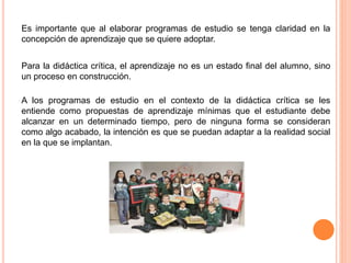 Es importante que al elaborar programas de estudio se tenga claridad en la 
concepción de aprendizaje que se quiere adoptar. 
Para la didáctica crítica, el aprendizaje no es un estado final del alumno, sino 
un proceso en construcción. 
A los programas de estudio en el contexto de la didáctica crítica se les 
entiende como propuestas de aprendizaje mínimas que el estudiante debe 
alcanzar en un determinado tiempo, pero de ninguna forma se consideran 
como algo acabado, la intención es que se puedan adaptar a la realidad social 
en la que se implantan. 
 