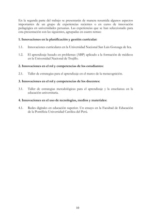 10
En la segunda parte del trabajo se presentarán de manera resumida algunos aspectos
importantes de un grupo de experiencias recientes o en curso de innovación
pedagógica en universidades peruanas. Las experiencias que se han seleccionado para
esta presentación son las siguientes, agrupadas en cuatro temas:
1. Innovaciones en la planificación y gestión curricular:
1.1. Innovaciones curriculares en la Universidad Nacional San Luis Gonzaga de Ica.
1.2. El aprendizaje basado en problemas (ABP) aplicado a la formación de médicos
en la Universidad Nacional de Trujillo.
2. Innovaciones en el rol y competencias de los estudiantes:
2.1. Taller de estrategias para el aprendizaje en el marco de la metacognición.
3. Innovaciones en el rol y competencias de los docentes:
3.1. Taller de estrategias metodológicas para el aprendizaje y la enseñanza en la
educación universitaria.
4. Innovaciones en el uso de tecnologías, medios y materiales:
4.1. Redes digitales en educación superior. Un ensayo en la Facultad de Educación
de la Pontificia Universidad Católica del Perú.
 