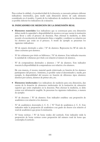 101
Para evaluar la calidad, y la productividad de la docencia, es necesario primero elaborar
indicadores intermedios, para medir cada dimensión dentro de cada elemento
considerado en el modelo. A partir de los indicadores de medición de las dimensiones
es posible elaborar los indicadores de evaluación.
18. INDICADORES DE MEDICION DE LA DIMENSIÓN REAL
• Elementos materiales: Los indicadores que se construyan para esta dimensión
deben medir la capacidad o disponibilidad de recursos con que cuenta la institución
para llevar a cabo el proceso de docencia. Para efectuar la medición, se debe
recurrir a la recolección de información física o tangible y establecer su relación con
los alumnos que están en el proceso. A modo de ejemplo se presentan los
siguientes indicadores:
- M2 de espacio destinado a aulas / Nº de alumnos. Representa los M2 de salas de
clases existentes por alumnos.
- Nº de volúmenes por título en biblioteca / Nº de alumnos. Este indicador muestra
la cantidad de volúmenes por título con relación al número de alumnos.
- Nº de computadoras destinados a alumnos / Nº de alumnos. Este indicador
muestra la disponibilidad de computadoras con relación a los alumnos.
De esta manera, el recurso material queda relativizado en función de los alumnos
participantes del proceso. Asimismo, es posible variar el denominador y medir, por
ejemplo, la disponibilidad del recurso en función de diferentes tipos alumnos:
alumnos por carrera, alumnos de primer año, etc.
• Elementos intelectuales: Los indicadores de medición para esta dimensión, dan
cuenta de la dotación de elementos intelectuales de la institución de educación
superior que serán empleados en la docencia. Para efectuar la medición, se debe
contar con información tangible. Se presentan los siguientes indicadores, a manera
de ejemplo:
- Nº de docentes / Nº de alumnos. Este indicador establece una proporción de
académicos con relación a los alumnos.
- Nº de académicos doctorados J. C. E. / Nº Total de académicos J. C. E. Este
indicador mide la proporción de académicos con grado de doctor con relación al
total de académicos que posee la institución.
- Nº horas teóricas / Nº de horas totales del currículo. Este indicador mide la
proporción de horas teóricas como proporción del número total de horas que
contempla el currículo.
 