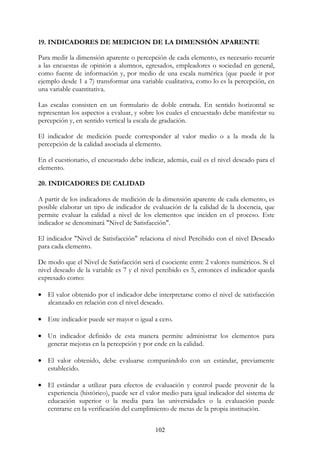 102
19. INDICADORES DE MEDICION DE LA DIMENSIÓN APARENTE
Para medir la dimensión aparente o percepción de cada elemento, es necesario recurrir
a las encuestas de opinión a alumnos, egresados, empleadores o sociedad en general,
como fuente de información y, por medio de una escala numérica (que puede ir por
ejemplo desde 1 a 7) transformar una variable cualitativa, como lo es la percepción, en
una variable cuantitativa.
Las escalas consisten en un formulario de doble entrada. En sentido horizontal se
representan los aspectos a evaluar, y sobre los cuales el encuestado debe manifestar su
percepción y, en sentido vertical la escala de gradación.
El indicador de medición puede corresponder al valor medio o a la moda de la
percepción de la calidad asociada al elemento.
En el cuestionario, el encuestado debe indicar, además, cuál es el nivel deseado para el
elemento.
20. INDICADORES DE CALIDAD
A partir de los indicadores de medición de la dimensión aparente de cada elemento, es
posible elaborar un tipo de indicador de evaluación de la calidad de la docencia, que
permite evaluar la calidad a nivel de los elementos que inciden en el proceso. Este
indicador se denominará "Nivel de Satisfacción".
El indicador "Nivel de Satisfacción" relaciona el nivel Percibido con el nivel Deseado
para cada elemento.
De modo que el Nivel de Satisfacción será el cuociente entre 2 valores numéricos. Si el
nivel deseado de la variable es 7 y el nivel percibido es 5, entonces el indicador queda
expresado como:
• El valor obtenido por el indicador debe interpretarse como el nivel de satisfacción
alcanzado en relación con el nivel deseado.
• Este indicador puede ser mayor o igual a cero.
• Un indicador definido de esta manera permite administrar los elementos para
generar mejoras en la percepción y por ende en la calidad.
• El valor obtenido, debe evaluarse comparándolo con un estándar, previamente
establecido.
• El estándar a utilizar para efectos de evaluación y control puede provenir de la
experiencia (histórico), puede ser el valor medio para igual indicador del sistema de
educación superior o la media para las universidades o la evaluación puede
centrarse en la verificación del cumplimiento de metas de la propia institución.
 