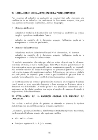 103
21. INDICADORES DE EVALUACIÓN DE LA PRODUCTIVIDAD
Para construir el indicador de evaluación de productividad debe efectuarse una
combinación de los indicadores de medición de las dimensiones aparente y real, para
cada elemento considerado en el modelo. A modo de ejemplo:
• Elemento profesores:
- Indicador de medición de la dimensión real: Porcentaje de académicos de jornada
completa equivalente con Grado de Doctor.
- Indicador de medición de la dimensión aparente: Calificación media de la
percepción de la calidad del profesorado.
• Elemento infraestructura:
- Indicador de medición de la dimensión real: Nº de laboratorios / Nº alumnos.
- Indicador de medición de la dimensión aparente: Calificación media de la
percepción de la calidad de los laboratorios.
El resultado cuantitativo obtenido que relaciona ambas dimensiones del elemento
constituye un índice, al cual se puede asignar Base 100, de manera que el indicador no
tiene relevancia a menos que sea considerado en un contexto temporal y sea empleado
para medir la variación del índice (la cual puede ser porcentual) período a período, lo
cual permite obtener información acerca del uso de los recursos para generar calidad y
por ende puede ser empleado para evaluar la productividad del proceso. Para un
indicador como el descrito, no es posible la conceptualización de estándares
Es posible relacionar en términos proporcionales la mejora en percepción de calidad
con el uso de recursos materiales, humanos y financieros que se destinan a elevar la
dimensión real de la variable. De modo que se es más productivo en la medida que el
incremento en la calidad percibida sea mayor al empleo de recursos destinado al
mejoramiento de la dimensión real.
22. EVALUACIÓN DE LA CALIDAD GLOBAL DEL PROCESO DE
DOCENCIA
Para evaluar la calidad global del proceso de docencia se propone la siguiente
metodología para generar indicadores de evaluación del mismo.
Los alumnos, que serán sometidos a transformación mediante el proceso de docencia,
pueden ser clasificados de acuerdo a las siguientes variables:
• Nivel socioeconómico.
• Puntaje de ingreso en P. A. A. (si lo hubiera).
 