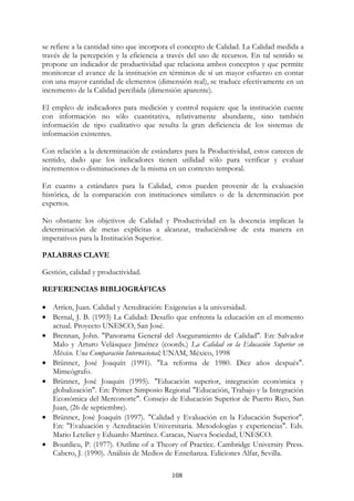 108
se refiere a la cantidad sino que incorpora el concepto de Calidad. La Calidad medida a
través de la percepción y la eficiencia a través del uso de recursos. En tal sentido se
propone un indicador de productividad que relaciona ambos conceptos y que permite
monitorear el avance de la institución en términos de sí un mayor esfuerzo en contar
con una mayor cantidad de elementos (dimensión real), se traduce efectivamente en un
incremento de la Calidad percibida (dimensión aparente).
El empleo de indicadores para medición y control requiere que la institución cuente
con información no sólo cuantitativa, relativamente abundante, sino también
información de tipo cualitativo que resulta la gran deficiencia de los sistemas de
información existentes.
Con relación a la determinación de estándares para la Productividad, estos carecen de
sentido, dado que los indicadores tienen utilidad sólo para verificar y evaluar
incrementos o disminuciones de la misma en un contexto temporal.
En cuanto a estándares para la Calidad, estos pueden provenir de la evaluación
histórica, de la comparación con instituciones similares o de la determinación por
expertos.
No obstante los objetivos de Calidad y Productividad en la docencia implican la
determinación de metas explícitas a alcanzar, traduciéndose de esta manera en
imperativos para la Institución Superior.
PALABRAS CLAVE
Gestión, calidad y productividad.
REFERENCIAS BIBLIOGRÁFICAS
• Arríen, Juan. Calidad y Acreditación: Exigencias a la universidad.
• Bernal, J. B. (1993) La Calidad: Desafío que enfrenta la educación en el momento
actual. Proyecto UNESCO, San José.
• Brennan, John. "Panorama General del Aseguramiento de Calidad". En: Salvador
Malo y Arturo Velásquez Jiménez (coords.) La Calidad en la Educación Superior en
México. Una Comparación Internacional; UNAM, México, 1998
• Brünner, José Joaquín (1991). "La reforma de 1980. Diez años después".
Mimeógrafo.
• Brünner, José Joaquín (1995). "Educación superior, integración económica y
globalización". En: Primer Simposio Regional "Educación, Trabajo y la Integración
Económica del Merconorte". Consejo de Educación Superior de Puerto Rico, San
Juan, (26 de septiembre).
• Brünner, José Joaquín (1997). "Calidad y Evaluación en la Educación Superior".
En: "Evaluación y Acreditación Universitaria. Metodologías y experiencias". Eds.
Mario Letelier y Eduardo Martínez. Caracas, Nueva Sociedad, UNESCO.
• Bourdieu, P. (1977). Outline of a Theory of Practice. Cambridge University Press.
Cabero, J. (1990). Análisis de Medios de Enseñanza. Ediciones Alfar, Sevilla.
 
