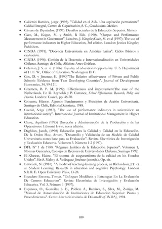 109
• Calderón Ramírez, Jorge (1995). "Calidad en el Aula. Una aspiración permanente"
Calidad Integral, Centro de Capacitación, S. C., Guadalajara, México
• Cámara de Diputados. (1997). Desafíos actuales de la Educación Superior. Mimeo.
• Cave, M., Kogan, M. y Smith, R Eds. (1990). "Output and Performance
Measurement in Goverment", Londres, J. KingsleyCave, M. et al (1997); The use of
performance indicators in Higher Education, 3rd edition. London: Jessica Kingsley
Publishers.
• CINDA (1991). "Docencia Universitaria en América Latina". Ciclos Básicos y
evaluación.
• CINDA (1998). Gestión de la Docencia e Internacionalización en Universidades
Chilenas. Santiago de Chile, Alfabeta Artes Gráficas.
• Coleman, J. S. et. al. (1966). Equality of educational opportunity. U. S. Department
of H. E. W., Office of Education, Washington D. C.
• Cox, D. y Jimenez, E. (1990)"The Relative effectiveness of Private and Public
Schools: Evidence from Two Developing Countries". Journal of Development
Economics, 34, 99-121.
• Creemers, B. P. M. (1992). Effectiveness and improvement:The case of the
Netherlands. En D. Reynolds y P. Cuttance, School Effectiveness. Research, Policy and
Practice. Londres: Cassell, pp. 48-70.
• Croxatto, Héctor. Algunos Fundamentos y Principios de Acción Universitaria.
Santiago de Chile, Editorial Salesiana, 1988.
• Cuenin, Serge (1987). "The use of performance indicators in universities: an
international survey". International Journal of Institutional Management in Higher
Education.
• Chase, Aquilano (1995) Dirección y Administración de la Producción y de las
Operaciones. Editorial Irwin, sexta edición.
• Daghlian, Jacob, (1998) Educación para la Calidad y Calidad en la Educación.
De la Orden Hoz, Arturo. "Desarrollo y Validación de un Modelo de Calidad
Universitaria como base para su Evaluación". Revista Electrónica de Investigación
y Evaluación Educativa. Volumen 3. Número 1-2 (1997).
• DFL Nº 1 de 1980. "Régimen Jurídico de la Educación Superior". Volumen 1,
Normas Generales, Consejo de Rectores de Universidades Chilenas, Santiago 1992.
• El-Khawas, Elaine. "El sistema de aseguramiento de la calidad en los Estados
Unidos". En S. Malo y A. Velásquez Jiménez (coords.), Op. cit.
• Entwistle, N. (1987). "A model of teaching-learning process, en Richardson, J.T. et
al. Student Learning: Research in education and cognitive Psychology. London
S.R.H. E. Open University Press, 13-28.
• Escudero Escorza, Tomás. "Enfoques Modélicos y Estrategias En La Evaluación
De Centros Educativos". Revista Electrónica de Investigación y Evaluación
Educativa. Vol. 3. Número 1 (1997).
• Espinoza, O., González L. E., Poblete A., Ramírez, S., Silva, M., Zuñiga, M.
"Manual de Autoevaluación de Instituciones de Educación Superior: Pautas y
Procedimientos". Centro Interuniversitario de Desarrollo (CINDA), 1994.
 