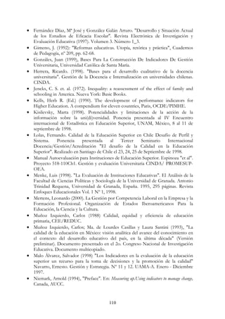 110
• Fernández Díaz, Mª José y González Galán Arturo. "Desarrollo y Situación Actual
de los Estudios de Eficacia Escolar". Revista Electrónica de Investigación y
Evaluación Educativa (1997). Volumen 3. Número 1_3.
• Gimeno, J. (1992): "Reformas educativas. Utopía, retórica y práctica", Cuadernos
de Pedagogía, nº 209, pp. 62-68.
• Gonzáles, Juan (1999), Bases Para La Construcción De Indicadores De Gestión
Universitaria, Universidad Católica de Santa María.
• Herrera, Ricardo. (1998). "Bases para el desarrollo cualitativo de la docencia
universitaria". Gestión de la Docencia e Internalización en universidades chilenas.
CINDA.
• Jencks, C. S. et. al. (1972). Inequality: a reassessment of the effect of family and
schooling in America. Nueva York: Basic Books.
• Kells, Herb R. (Ed.) (1990). The development of performance indicators for
Higher Education. A compendium for eleven countries, Paris, OCDE/PIMHE.
• Kisilevsky, Marta (1998). Potencialidades y limitaciones de la acción de la
información sobre la uni(di)versidad. Ponencia presentada al IV Encuentro
internacional de Estadística en Educación Superior, UNAM, México, 8 al 11 de
septiembre de 1998.
• Lolas, Fernando. Calidad de la Educación Superior en Chile Desafío de Perfil y
Sistema. Ponencia presentada al Tercer Seminario Internacional
Docencia/Gestión/Acreditación "El desafío de la Calidad en la Educación
Superior". Realizado en Santiago de Chile el 23, 24, 25 de Septiembre de 1998.
• Manual Autoevaluación para Instituciones de Educación Superior. Espinoza "et al".
Proyecto 518-110Ch1. Gestión y evaluación Universitaria CINDA/ PROMESUP-
OEA.
• Menke, Luis (1998). "La Evaluación de Instituciones Educativas". El Análisis de la
Facultad de Ciencias Políticas y Sociología de la Universidad de Granada. Antonio
Trinidad Requena, Universidad de Granada, España. 1995, 295 páginas. Revista
Enfoques Educacionales Vol. 1 Nº 1, 1998.
• Mertens, Leonardo (2000). La Gestión por Competencia Laboral en la Empresa y la
Formación Profesional. Organización de Estados Iberoamericanos Para la
Educación, la Ciencia y la Cultura.
• Muñoz Izquierdo, Carlos (1988) Calidad, equidad y eficiencia de educación
primaria, CEE/REDUC.
• Muñoz Izquierdo, Carlos; Ma. de Lourdes Casillas y Laura Santini (1993), "La
calidad de la educación en México: visión analítica del avance del conocimiento en
el contexto del desarrollo educativo del país, en la última década" (Versión
preliminar). Documento presentado en el 2o. Congreso Nacional de Investigación
Educativa. Documento multicopiado.
• Malo Álvarez, Salvador (1998) "Los Indicadores en la evaluación de la educación
superior un recurso para la toma de decisiones y la promoción de la calidad"
Navarro, Ernesto. Gestión y Estrategia. Nº 11 y 12. UAMA-A. Enero - Diciembre
1997.
• Niemark, Arnold (1994), "Preface". En: Measuring up.Using indicators to manage change,
Canada, AUCC.
 
