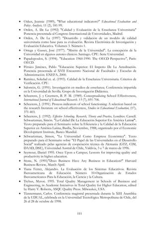 111
• Oakes, Jeannie (1989), "What educational indicators?" Educational Evaluation and
Policy Analysis, 11 (2), 181-99.
• Orden, A. De La (1992) "Calidad y Evaluación de la Enseñanza Universitaria"
Ponencia presentada al Congreso Internacional de Universidades, Madrid.
• Orden, A. De La (1997) "Desarrollo y validación de un modelo de calidad
universitaria como base para su evaluación. Revista Electrónica de Investigación y
Evaluación Educativa. Volumen 3. Número 1.
• Ortega y Gasset, José (1977). "Misión de la Universidad". La concepción de la
Universidad en algunos autores clásicos. Santiago. CPU. Serie Universidad.
• Papadopoulos, S. (1994). "Education 1960-1990. The OECD Perspective", París:
OECD.
• Pérsico Jiménez, Pablo "Educación Superior: El Imperio De La Acreditación.
Ponencia presentada al XVII Encuentro Nacional de Facultades y Escuelas de
Administración. ENEFA, 2000.
• Ramírez, Soledad et. al. (1993). Calidad de la Enseñanza Universitaria. Criterios de
Verificación. CPU.
• Salomón, G. (1991). Investigación en medios de enseñanza. Conferencia impartida
en la Universidad de Sevilla. Grupo de Investigación Didáctica.
• Scheerens, J. y Creemers, B. P. M. (1989). Conceptualizing School Effectiveness,
International Journal of Educational Research. 13 (7), 691-706.
• Scheerens, J. (1991). Process indicators of school functioning: A selection based on
the research literature on school effectiveness, Studies in Educational Evaluation, (17),
371-403.
• Scheerens, J. (1992). Effective Schooling. Research, Theory and Practice, Londres: Cassell.
Schwartzman, Simón. "La Calidad De La Educación Superior En América Latina".
Texto preparado para el Seminario sobre la Eficiencia y la Calidad de la Educación
Superior en América Latina, Basília, Noviembre, 1988, organizado por el Economic
Development Institute, Banco Mundial.
• Schwartzman, Simon, "La Universidad Como Empresa Económica". Texto
preparado para el Seminario sobre "El Papel de las Universidades en el Desarrollo
Social" realizado pelas agencias de cooperación técnica da Alemania (GTZ, CIM,
DAAD, DSE), Universidad Austral de Chile, Valdivia, 3 a 7 de marzo de 1996.
• Seymour, Daniel 1995. Once Upon a Campus; Lessons for improving quality and
productivity in higher education.
• Stone, N. (1991)"Does Business Have Any Business in Education?" Harvard
Business Review, March-April.
• Tiana Ferrer, Alejandro. La Evaluación de los Sistemas Educativos. Revista
Iberoamericana de Educación Número 10-Organización de Estados
Iberoamericanos Para la Educación, la Ciencia y la Cultura.
• Trybus, Myron. 1995. Total Quality Management in Schools of Business and
Engineering, in Academic Iniciatives in Total Quality for Higher Education, edited
by Harry V. Roberts, ASQC Quality Press. Milwaukee, USA.
• Tünnermann, Carlos. Conferencia magistral presentada durante la XIII Asamblea
de la UDUAL, celebrada en la Universidad Tecnológica Metropolitana de Chile, del
26 al 28 de octubre de 1998.
 