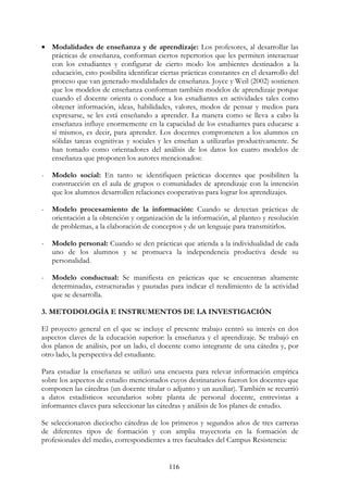 116
• Modalidades de enseñanza y de aprendizaje: Los profesores, al desarrollar las
prácticas de enseñanza, conforman ciertos repertorios que les permiten interactuar
con los estudiantes y configurar de cierto modo los ambientes destinados a la
educación, esto posibilita identificar ciertas prácticas constantes en el desarrollo del
proceso que van generado modalidades de enseñanza. Joyce y Weil (2002) sostienen
que los modelos de enseñanza conforman también modelos de aprendizaje porque
cuando el docente orienta o conduce a los estudiantes en actividades tales como
obtener información, ideas, habilidades, valores, modos de pensar y medios para
expresarse, se les está enseñando a aprender. La manera como se lleva a cabo la
enseñanza influye enormemente en la capacidad de los estudiantes para educarse a
sí mismos, es decir, para aprender. Los docentes comprometen a los alumnos en
sólidas tareas cognitivas y sociales y les enseñan a utilizarlas productivamente. Se
han tomado como orientadores del análisis de los datos los cuatro modelos de
enseñanza que proponen los autores mencionados:
- Modelo social: En tanto se identifiquen prácticas docentes que posibiliten la
construcción en el aula de grupos o comunidades de aprendizaje con la intención
que los alumnos desarrollen relaciones cooperativas para lograr los aprendizajes.
- Modelo procesamiento de la información: Cuando se detectan prácticas de
orientación a la obtención y organización de la información, al planteo y resolución
de problemas, a la elaboración de conceptos y de un lenguaje para transmitirlos.
- Modelo personal: Cuando se den prácticas que atienda a la individualidad de cada
uno de los alumnos y se promueva la independencia productiva desde su
personalidad.
- Modelo conductual: Se manifiesta en prácticas que se encuentran altamente
determinadas, estructuradas y pautadas para indicar el rendimiento de la actividad
que se desarrolla.
3. METODOLOGÍA E INSTRUMENTOS DE LA INVESTIGACIÓN
El proyecto general en el que se incluye el presente trabajo centró su interés en dos
aspectos claves de la educación superior: la enseñanza y el aprendizaje. Se trabajó en
dos planos de análisis, por un lado, el docente como integrante de una cátedra y, por
otro lado, la perspectiva del estudiante.
Para estudiar la enseñanza se utilizó una encuesta para relevar información empírica
sobre los aspectos de estudio mencionados cuyos destinatarios fueron los docentes que
componen las cátedras (un docente titular o adjunto y un auxiliar). También se recurrió
a datos estadísticos secundarios sobre planta de personal docente, entrevistas a
informantes claves para seleccionar las cátedras y análisis de los planes de estudio.
Se seleccionaron dieciocho cátedras de los primeros y segundos años de tres carreras
de diferentes tipos de formación y con amplia trayectoria en la formación de
profesionales del medio, correspondientes a tres facultades del Campus Resistencia:
 