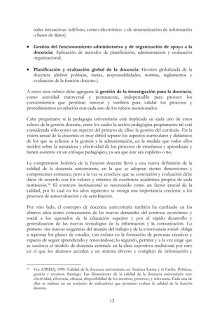 12
redes interactivas -teléfono, correo electrónico- y de sistematización de información
o bases de datos).
• Gestión del funcionamiento administrativo y de organización de apoyo a la
docencia: Aplicación de métodos de planificación, administración y evaluación
organizacional.
• Planificación y evaluación global de la docencia: Gestión globalizada de la
docencia (definir políticas, metas, responsabilidades, normas, reglamentos y
evaluación de la función docente.)
A estos siete rubros debe agregarse la gestión de la investigación para la docencia,
como actividad transversal y permanente, indispensable para proveer los
conocimientos que permitan innovar y también para validar los procesos y
procedimientos en relación con cada uno de los rubros mencionados.
Cabe preguntarse si la pedagogía universitaria está implicada en cada uno de estos
rubros de la gestión docente, entre los cuales la acción pedagógica propiamente tal está
considerada sólo como un aspecto del primero de ellos: la gestión del currículo. En la
visión actual de la docencia es muy difícil separar los aspectos curriculares y didácticos
de los que se refieren a la gestión y la administración, en la medida que todos ellos
inciden sobre la naturaleza y efectividad de los procesos de enseñanza y aprendizaje y
tienen sustento en un enfoque pedagógico, ya sea que éste sea explícito o no.
La comprensión holística de la función docente llevó a una nueva definición de la
calidad de la docencia universitaria, en la que se adoptan ciertas dimensiones y
componentes comunes; pero a la vez se concluye que su concreción y evaluación debe
darse de acuerdo con los valores y criterios de excelencia académica propios de cada
institución.10 El contexto institucional es reconocido como un factor crucial de la
calidad, por lo cual en los años siguientes se otorga una importancia creciente a los
procesos de autoevaluación y de acreditación.
Por otro lado, el concepto de docencia universitaria también ha cambiado en los
últimos años como consecuencia de las nuevas demandas del contexto económico y
social a los egresados de la educación superior y por el rápido desarrollo y
generalización de las nuevas tecnologías de la información y la comunicación. Lo
primero –las nuevas exigencias del mundo del trabajo y de la convivencia social- obliga
a repensar los planes de estudio, con énfasis en la formación de personas creativas y
capaces de seguir aprendiendo y renovándose; lo segundo, permite y a la vez exige que
se sustituya el modelo de docencia centrado en la clase expositiva tradicional por otro
en el que los alumnos acceden a un sistema diverso y complejo de información y
10 Ver: CINDA, 1990. Calidad de la docencia universitaria un América Latina y el Caribe. Políticas,
gestión y recursos. Santiago. Las dimensiones de la calidad de la docencia universitaria son:
efectividad, eficiencia, eficacia, disponibilidad de los recursos, procesos, y relevancia. Cada una de
ellas se traduce en un conjunto de indicadores que permiten evaluar la calidad de la función
docente.
 