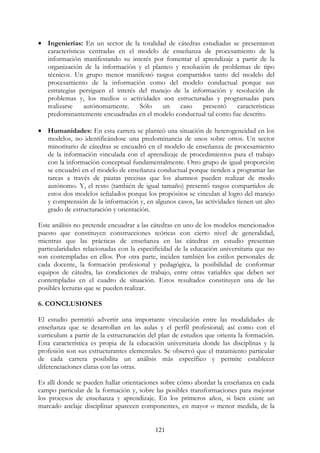 121
• Ingenierías: En un sector de la totalidad de cátedras estudiadas se presentaron
características centradas en el modelo de enseñanza de procesamiento de la
información manifestando su interés por fomentar el aprendizaje a partir de la
organización de la información y el planteo y resolución de problemas de tipo
técnicos. Un grupo menor manifestó rasgos compartidos tanto del modelo del
procesamiento de la información como del modelo conductual porque sus
estrategias persiguen el interés del manejo de la información y resolución de
problemas y, los medios o actividades son estructuradas y programadas para
realizarse autónomamente. Sólo un caso presentó características
predominantemente encuadradas en el modelo conductual tal como fue descrito.
• Humanidades: En esta carrera se planteó una situación de heterogeneidad en los
modelos, no identificándose una predominancia de unos sobre otros. Un sector
minoritario de cátedras se encuadró en el modelo de enseñanza de procesamiento
de la información vinculada con el aprendizaje de procedimientos para el trabajo
con la información conceptual fundamentalmente. Otro grupo de igual proporción
se encuadró en el modelo de enseñanza conductual porque tienden a programar las
tareas a través de pautas precisas que los alumnos pueden realizar de modo
autónomo. Y, el resto (también de igual tamaño) presentó rasgos compartidos de
estos dos modelos señalados porque los propósitos se vinculan al logro del manejo
y comprensión de la información y, en algunos casos, las actividades tienen un alto
grado de estructuración y orientación.
Este análisis no pretende encuadrar a las cátedras en uno de los modelos mencionados
puesto que constituyen construcciones teóricas con cierto nivel de generalidad,
mientras que las prácticas de enseñanza en las cátedras en estudio presentan
particularidades relacionadas con la especificidad de la educación universitaria que no
son contempladas en ellos. Por otra parte, inciden también los estilos personales de
cada docente, la formación profesional y pedagógica, la posibilidad de conformar
equipos de cátedra, las condiciones de trabajo, entre otras variables que deben ser
contempladas en el cuadro de situación. Estos resultados constituyen una de las
posibles lecturas que se pueden realizar.
6. CONCLUSIONES
El estudio permitió advertir una importante vinculación entre las modalidades de
enseñanza que se desarrollan en las aulas y el perfil profesional; así como con el
curriculum a partir de la estructuración del plan de estudios que orienta la formación.
Esta característica es propia de la educación universitaria donde las disciplinas y la
profesión son sus estructurantes elementales. Se observó que el tratamiento particular
de cada carrera posibilita un análisis más específico y permite establecer
diferenciaciones claras con las otras.
Es allí donde se pueden hallar orientaciones sobre cómo abordar la enseñanza en cada
campo particular de la formación y, sobre las posibles transformaciones para mejorar
los procesos de enseñanza y aprendizaje. En los primeros años, si bien existe un
marcado anclaje disciplinar aparecen componentes, en mayor o menor medida, de la
 